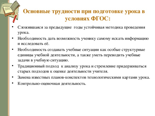 Основные трудности при подготовке урока в условиях ФГОС: Сложившаяся за предыдущие годы устойчивая методика проведения урока. Необходимость дать возможность ученику самому искать информацию и исследовать её. Необходимость создавать учебные ситуации как особые структурные единицы учебной деятельности, а также уметь переводить учебные задачи в учебную ситуацию. Традиционный подход к анализу урока и стремление придерживаться старых подходов к оценке деятельности учителя. Замена известных планов-конспектов технологическими картами урока. Контрольно-оценочная деятельность. 
