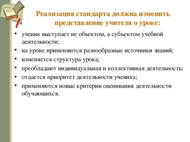 Реализация стандарта должна изменить представление учителя о уроке: ученик выступает не объектом, а субъектом учебной деятельности; на уроке применяются разнообразные источники знаний; изменяется структура урока; преобладают индивидуальная и коллективная деятельность; отдается приоритет деятельности ученика; применяются новые критерии оценивания деятельности обучающихся. 