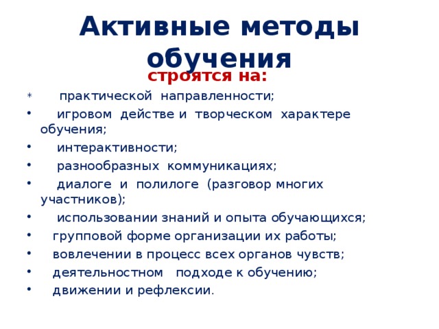 Активные методы обучения  строятся на: * практической направленности;  игровом действе и творческом характере обучения;  интерактивности;  разнообразных коммуникациях;  диалоге и полилоге (разговор многих участников);  использовании знаний и опыта обучающихся;  групповой форме организации их работы;  вовлечении в процесс всех органов чувств;  деятельностном подходе к обучению;  движении и рефлексии . 