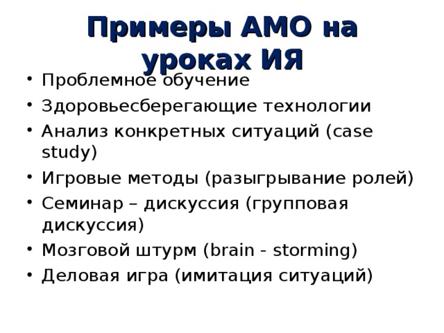 Примеры АМО на уроках ИЯ Проблемное обучение Здоровьесберегающие технологии Анализ конкретных ситуаций ( case study ) Игровые методы (разыгрывание ролей) Семинар – дискуссия (групповая дискуссия) Мозговой штурм ( brain - storming ) Деловая игра (имитация ситуаций)  