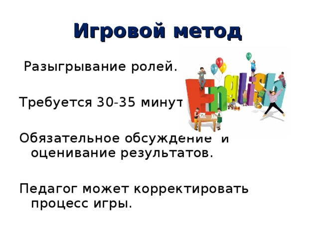 Игровой метод  Разыгрывание ролей. Требуется 30-35 минут. Обязательное обсуждение и оценивание результатов. Педагог может корректировать процесс игры. 