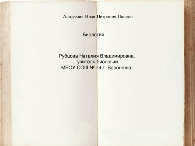 Академик Иван Петрович Павлов Биология Рубцова Наталия Владимировна,  учитель биологии МБОУ СОШ № 74 г. Воронежа. 