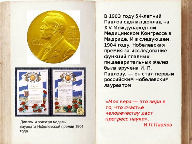 В 1903 году 54-летний Павлов сделал доклад на XIV Международном Медицинском Конгрессе в Мадриде. И в следующем, 1904 году, Нобелевская премия за исследование функций главных пищеварительных желез была вручена И. П. Павлову, — он стал первым российским Нобелевским лауреатом «Моя вера — это вера в то, что счастье человечеству даст прогресс науки». И.П.Павлов Диплом и золотая медаль лауреата Нобелевской премии 1904 года 