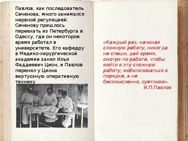 Павлов, как последователь Сеченова, много занимался нервной регуляцией. Сеченову пришлось переехать из Петербурга в Одессу, где он некоторое время работал в университете. Его кафедру в Медико-хирургической академии занял Илья Фаддеевич Цион, и Павлов перенял у Циона виртуозную оперативную технику . «Каждый раз, начиная сложную работу, никогда не спеши, дай время, смотря по работе, чтобы войти в эту сложную работу, мобилизоваться в порядке, а не бессмысленно, суетливо». И.П.Павлов 