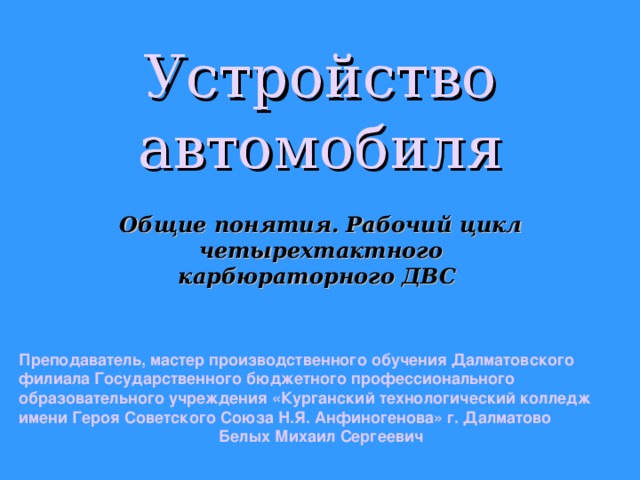Устройство автомобиля Общие понятия. Рабочий цикл четырехтактного карбюраторного ДВС Преподаватель, мастер производственного обучения Далматовского филиала Государственного бюджетного профессионального образовательного учреждения «Курганский технологический колледж имени Героя Советского Союза Н.Я. Анфиногенова» г. Далматово Белых Михаил Сергеевич  