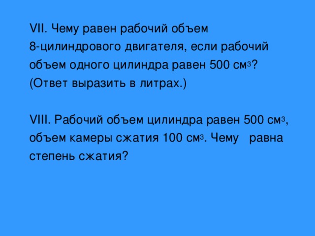 VII. Чему равен рабочий объем 8-цилиндрового двигателя, если рабочий объем одного цилиндра равен 500 см 3 ? (Ответ выразить в литрах.) VIII. Рабочий объем цилиндра равен 500 см 3 , объем камеры сжатия 100 см 3 . Чему равна степень сжатия? 