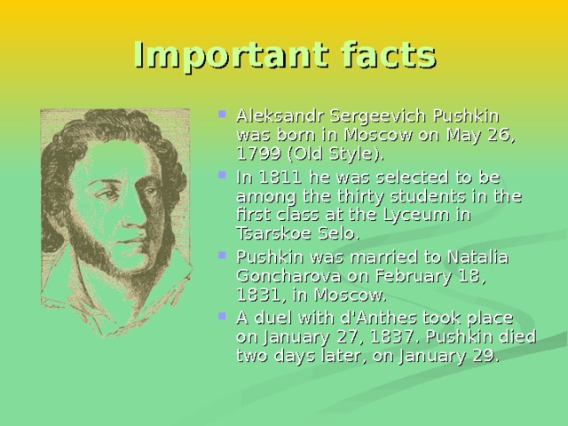 Important facts Aleksandr Sergeevich Pushkin was born in Moscow on May 26, 1799 (Old Style). In 1811 he was selected to be among the thirty students in the first class at the Lyceum in Tsarskoe Selo. Pushkin was married to Natalia Goncharova on February 18, 1831, in Moscow. A duel with d'Anthes took place on January 27, 1837. Pushkin died two days later, on January 29. 