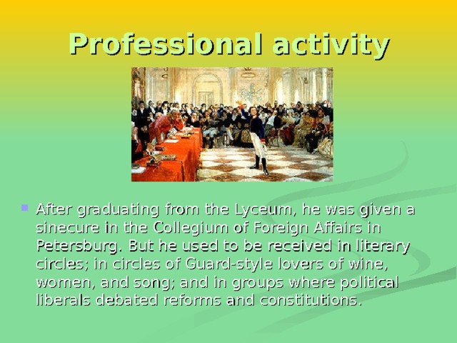 Professional activity After graduating from the Lyceum, he was given a sinecure in the Collegium of Foreign Affairs in Petersburg. But he used to be received in literary circles; in circles of Guard-style lovers of wine, women, and song; and in groups where political liberals debated reforms and constitutions. 