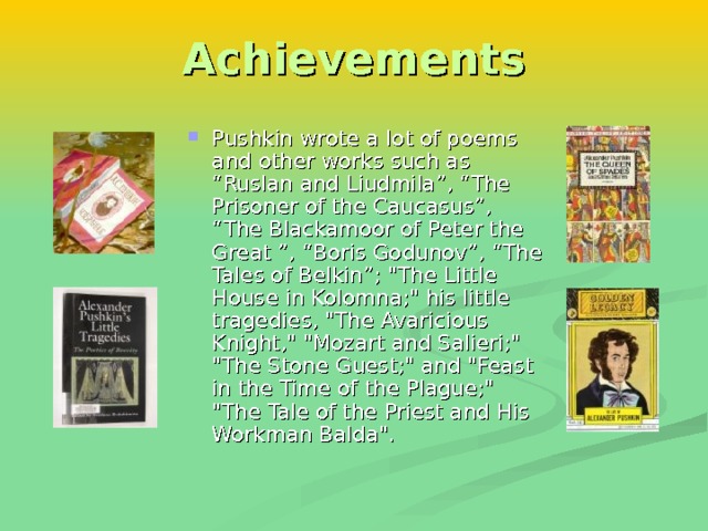 Achievements Pushkin wrote a lot of poems and other works such as “ Ruslan and Liudmila ”, “ The Prisoner of the Caucasus ”, “ The Blackamoor of Peter the Great ”, “ Boris Godunov ”,  “ The Tales of Belkin ” ;  