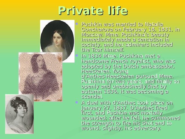 Private life Pushkin was married to Natalia Goncharova on February 18, 1831, in Moscow. Mme. Pushkina's beauty immediately made a sensation in society, and her admirers included the Tsar himself. In 1834 Mme. Pushkina met a handsome French royalist, who was adopted by the Dutch ambassador, Heeckeren. Young d'Anthes-Heeckeren pursued Mme. Pushkina for two years, and finally so openly and unabashedly that by autumn 1836, it was becoming a scandal . A duel with d'Anthes took place on January 27, 1837. D'Anthes fired first, and Pushkin was mortally wounded; after he fell, he summoned the strength to fire his shot and to wound, slightly, his adversary. 
