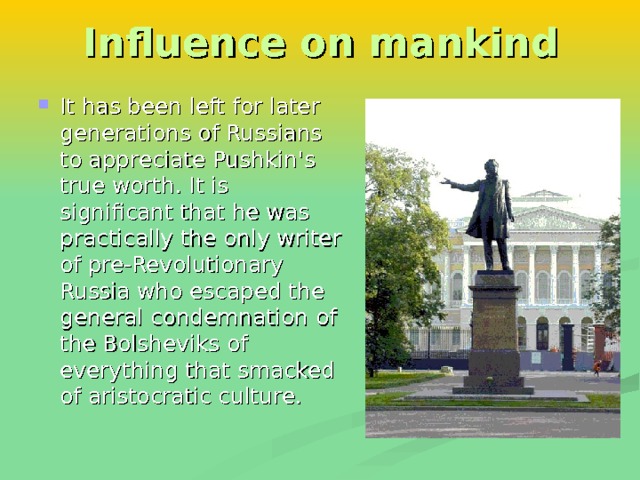 Influence on mankind It has been left for later generations of Russians to appreciate Pushkin's true worth. It is significant that he was practically the only writer of pre-Revolutionary Russia who escaped the general condemnation of the Bolsheviks of everything that smacked of aristocratic culture. 