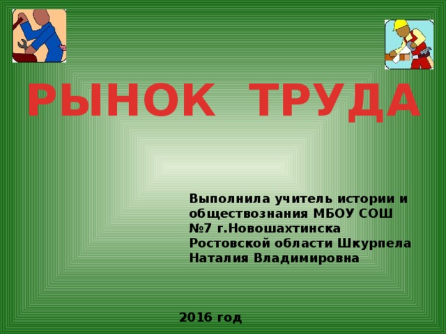 РЫНОК ТРУДА Выполнила учитель истории и обществознания МБОУ СОШ №7 г.Новошахтинска Ростовской области Шкурпела Наталия Владимировна 2016 год 
