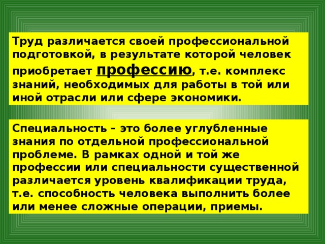 Труд различается своей профессиональной подготовкой, в результате которой человек приобретает профессию , т.е. комплекс знаний, необходимых для работы в той или иной отрасли или сфере экономики. Специальность – это более углубленные знания по отдельной профессиональной проблеме. В рамках одной и той же профессии или специальности существенной различается уровень квалификации труда, т.е. способность человека выполнить более или менее сложные операции, приемы. 