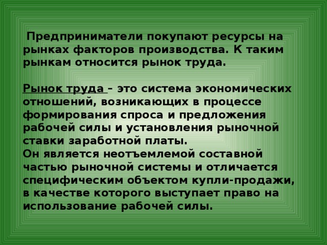  Предприниматели покупают ресурсы на рынках факторов производства. К таким рынкам относится рынок труда.  Рынок труда – это система экономических отношений, возникающих в процессе формирования спроса и предложения рабочей силы и установления рыночной ставки заработной платы. Он является неотъемлемой составной частью рыночной системы и отличается специфическим объектом купли-продажи, в качестве которого выступает право на использование рабочей силы.         