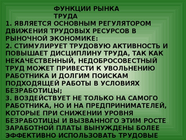 ФУНКЦИИ РЫНКА ТРУДА 1. ЯВЛЯЕТСЯ ОСНОВНЫМ РЕГУЛЯТОРОМ ДВИЖЕНИЯ ТРУДОВЫХ РЕСУРСОВ В РЫНОЧНОЙ ЭКОНОМИКЕ: 2. СТИМУЛИРУЕТ ТРУДОВУЮ АКТИВНОСТЬ И ПОВЫШАЕТ ДИСЦИПЛИНУ ТРУДА, ТАК КАК НЕКАЧЕСТВЕННЫЙ, НЕДОБРОСОВЕСТНЫЙ ТРУД МОЖЕТ ПРИВЕСТИ К УВОЛЬНЕНИЮ РАБОТНИКА И ДОЛГИМ ПОИСКАМ ПОДХОДЯЩЕЙ РАБОТЫ В УСЛОВИЯХ БЕЗРАБОТИЦЫ; 3. ВОЗДЕЙСТВУЕТ НЕ ТОЛЬКО НА САМОГО РАБОТНИКА, НО И НА ПРЕДПРИНИМАТЕЛЕЙ, КОТОРЫЕ ПРИ СНИЖЕНИИ УРОВНЯ БЕЗРАБОТИЦЫ И ВЫЗВАННОГО ЭТИМ РОСТЕ ЗАРАБОТНОЙ ПЛАТЫ ВЫНУЖДЕНЫ БОЛЕЕ ЭФФЕКТИВНО ИСПОЛЬЗОВАТЬ ТРУДОВЫЕ РЕСУРСЫ. 4. ОКАЗЫВАЕТ ВЛИЯНИЕ НА УРОВЕНЬ ЖИЗНИ НАСЕЛЕНИЯ. 