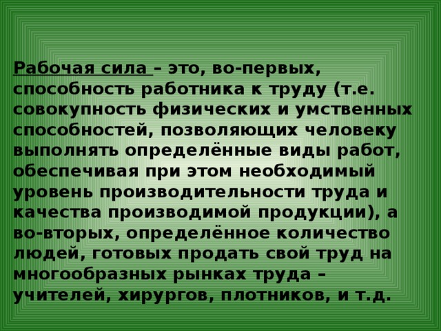 Рабочая сила – это, во-первых, способность работника к труду (т.е. совокупность физических и умственных способностей, позволяющих человеку выполнять определённые виды работ, обеспечивая при этом необходимый уровень производительности труда и качества производимой продукции), а во-вторых, определённое количество людей, готовых продать свой труд на многообразных рынках труда – учителей, хирургов, плотников, и т.д. 