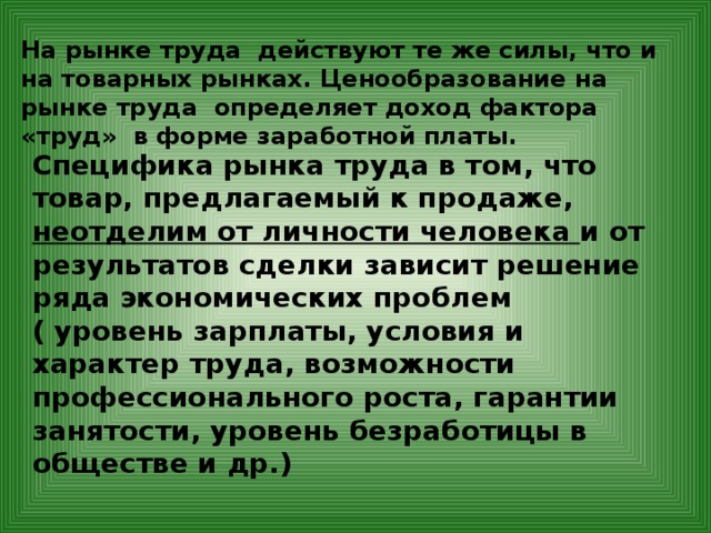 На рынке труда действуют те же силы, что и на товарных рынках. Ценообразование на рынке труда определяет доход фактора «труд» в форме заработной платы. Специфика рынка труда в том, что товар, предлагаемый к продаже, неотделим от личности человека и от результатов сделки зависит решение ряда экономических проблем ( уровень зарплаты, условия и характер труда, возможности профессионального роста, гарантии занятости, уровень безработицы в обществе и др.) 
