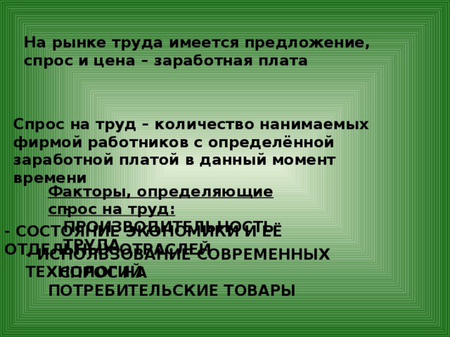На рынке труда имеется предложение, спрос и цена – заработная плата Спрос на труд – количество нанимаемых фирмой работников с определённой заработной платой в данный момент времени Факторы, определяющие спрос на труд: - ПРОИЗВОДИТЕЛЬНОСТЬ ТРУДА - СОСТОЯНИЕ ЭКОНОМИКИ И ЕЁ ОТДЕЛЬНЫХ ОТРАСЛЕЙ - ИСПОЛЬЗОВАНИЕ СОВРЕМЕННЫХ ТЕХНОЛОГИЙ - СПРОС НА ПОТРЕБИТЕЛЬСКИЕ ТОВАРЫ 