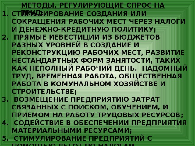 МЕТОДЫ, РЕГУЛИРУЮЩИЕ СПРОС НА ТРУД: СТИМУЛИРОВАНИЕ СОЗДАНИЯ ИЛИ СОКРАЩЕНИЯ РАБОЧИХ МЕСТ ЧЕРЕЗ НАЛОГИ И ДЕНЕЖНО-КРЕДИТНУЮ ПОЛИТИКУ;  ПРЯМЫЕ ИЕВЕСТИЦИИ ИЗ БЮДЖЕТОВ РАЗНЫХ УРОВНЕЙ В СОЗДАНИЕ И РЕКОНСТРУКЦИЮ РАБОЧИХ МЕСТ, РАЗВИТИЕ НЕСТАНДАРТНЫХ ФОРМ ЗАНЯТОСТИ, ТАКИХ КАК НЕПОЛНЫЙ РАБОЧИЙ ДЕНЬ, НАДОМНЫЙ ТРУД, ВРЕМЕННАЯ РАБОТА, ОБЩЕСТВЕННАЯ РАБОТА В КОМУНАЛЬНОМ ХОЗЯЙСТВЕ И СТРОИТЕЛЬСТВЕ;  ВОЗМЕЩЕНИЕ ПРЕДПРИЯТИЮ ЗАТРАТ СВЯЗАННЫХ С ПОИСКОМ, ОБУЧЕНИЕМ, И ПРИЕМОМ НА РАБОТУ ТРУДОВЫХ РЕСУРСОВ;  СОДЕЙСТВИЕ В ОБЕСПЕЧЕНИИ ПРЕДПРИЯТИЯ МАТЕРИАЛЬНЫМИ РЕСУРСАМИ;  СТИМУЛИРОВАНИЕ ПРЕДПРИЯТИЙ С ПОМОЩЬЮ ЛЬГОТ ПО НАЛОГАМ, СОЦИАЛЬНЫМ ВЫПЛАТАМ В УВЕЛИЧЕНИИ ЗАНЯТОСТИ МОЛОДЁЖИ, ИНВАЛИДОВ И ДР.ГРУПП НАСЕЛЕНИЯ, НЕКОНКУРЕНТНОСПОСОБНЫХ НА РЫНКЕ. 
