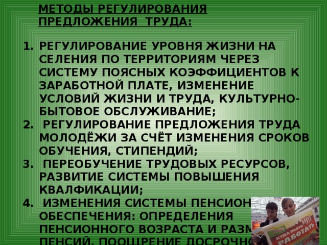 МЕТОДЫ РЕГУЛИРОВАНИЯ ПРЕДЛОЖЕНИЯ ТРУДА: РЕГУЛИРОВАНИЕ УРОВНЯ ЖИЗНИ НА СЕЛЕНИЯ ПО ТЕРРИТОРИЯМ ЧЕРЕЗ СИСТЕМУ ПОЯСНЫХ КОЭФФИЦИЕНТОВ К ЗАРАБОТНОЙ ПЛАТЕ, ИЗМЕНЕНИЕ УСЛОВИЙ ЖИЗНИ И ТРУДА, КУЛЬТУРНО-БЫТОВОЕ ОБСЛУЖИВАНИЕ;  РЕГУЛИРОВАНИЕ ПРЕДЛОЖЕНИЯ ТРУДА МОЛОДЁЖИ ЗА СЧЁТ ИЗМЕНЕНИЯ СРОКОВ ОБУЧЕНИЯ, СТИПЕНДИЙ;  ПЕРЕОБУЧЕНИЕ ТРУДОВЫХ РЕСУРСОВ, РАЗВИТИЕ СИСТЕМЫ ПОВЫШЕНИЯ КВАЛФИКАЦИИ;  ИЗМЕНЕНИЯ СИСТЕМЫ ПЕНСИОННОГО ОБЕСПЕЧЕНИЯ: ОПРЕДЕЛЕНИЯ ПЕНСИОННОГО ВОЗРАСТА И РАЗМЕРА ПЕНСИЙ, ПООЩРЕНИЕ ДОСРОЧНОГО ВЫХОДА НА ПЕНСИЮ ПО СТАРОСТИ. 