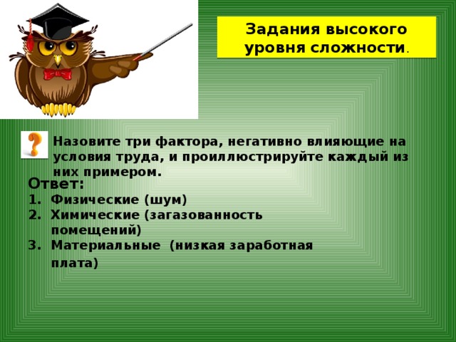 Задания высокого уровня сложности . Назовите три фактора, негативно влияющие на условия труда, и проиллюстрируйте каждый из них примером. Ответ: Физические (шум) Химические (загазованность помещений) Материальные (низкая заработная плата)  