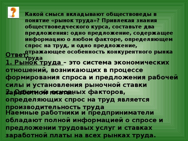 Какой смысл вкладывают обществоведы в понятие «рынок труда»? Привлекая знания обществоведческого курса, составьте два предложения: одно предложение, содержащее информацию о любом факторе, определяющем спрос на труд, и одно предложение, отражающее особенность конкурентного рынка труда Ответ: 1. Рынок труда – это система экономических отношений, возникающих в процессе формирования спроса и предложения рабочей силы и установления рыночной ставки заработной платы. 2. Одним из основных факторов, определяющих спрос на труд является производительность труда Наемные работники и предприниматели обладают полной информацией о спросе и предложении трудовых услуг и ставках заработной платы на всех рынках труда. 