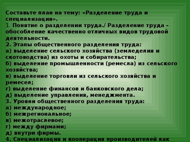 Составьте план на тему: «Разделение труда и специализация». 1. Понятие о разделении труда./ Разделение труда – обособление качественно отличных видов трудовой деятельности. 2. Этапы общественного разделения труда: а) выделение сельского хозяйства (земледелия и скотоводства) из охоты и собирательства; б) выделение промышленности (ремесла) из сельского хозяйства; в) выделение торговли из сельского хозяйства и ремесел; г) выделение финансов и банковского дела; д) выделение управления, менеджмента. 3. Уровни общественного разделения труда: а) международное; б) межрегиональное; в) межотраслевое; г) между фирмами; д) внутри фирмы. 4. Специализация и кооперация производителей как следствие разделение труда. 5. Международное разделение труда и специализация – проявления глобализации.  