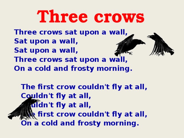 Three crows sat upon a wall, Sat upon a wall, Sat upon a wall, Three crows sat upon a wall, On a cold and frosty morning.     The first crow couldn't fly at all,    Couldn't fly at all,    Couldn't fly at all,    The first crow couldn't fly at all,    On a cold and frosty morning.  