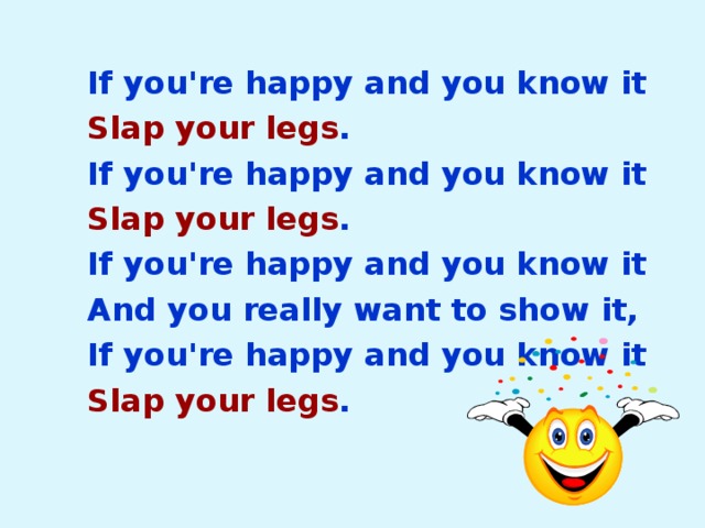 If you're happy and you know it Slap your legs . If you're happy and you know it Slap your legs . If you're happy and you know it And you really want to show it, If you're happy and you know it Slap your legs . 