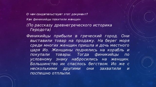 О чем свидетельствует этот документ? Как финикийцы похитили женщин (По рассказу древнегреческого историка Геродота) Финикийцы прибыли в греческий город. Они выставили товар на продажу. На берег моря среди многих женщин пришла и дочь местного царя Ио. Женщины поднялись на корабль и покупали товары. Тогда финикийцы по условному знаку набросились на женщин. Большинство их спаслось бегством. Ио же с несколькими другими они захватили и поспешно отплыли. 