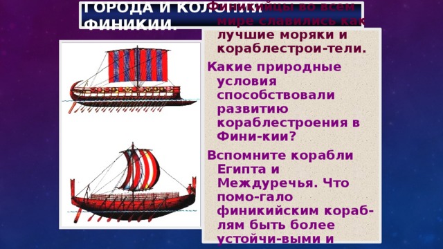 Города и колонии Финикии. Финикийцы во всем мире славились как лучшие моряки и кораблестрои-тели. Какие природные условия способствовали развитию кораблестроения в Фини-кии? Вспомните корабли Египта и Междуречья. Что помо-гало финикийским кораб-лям быть более устойчи-выми и подвижными на воде? 