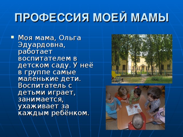 ПРОФЕССИЯ МОЕЙ МАМЫ Моя мама, Ольга Эдуардовна, работает воспитателем в детском саду. У неё в группе самые маленькие дети. Воспитатель с детьми играет, занимается, ухаживает за каждым ребёнком. 