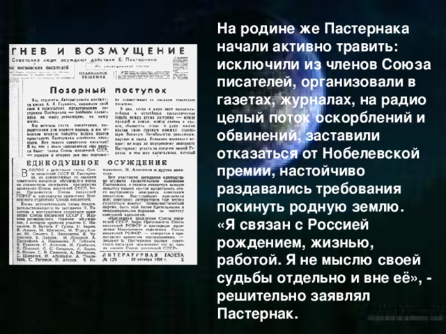 На родине же Пастернака начали активно травить: исключили из членов Союза писателей, организовали в газетах, журналах, на радио целый поток оскорблений и обвинений, заставили отказаться от Нобелевской премии, настойчиво раздавались требования покинуть родную землю. «Я связан с Россией рождением, жизнью, работой. Я не мыслю своей судьбы отдельно и вне её», - решительно заявлял Пастернак.  