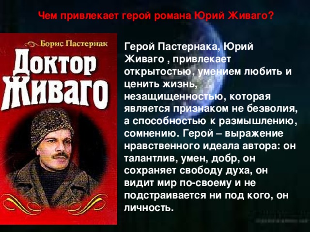 Чем привлекает герой романа Юрий Живаго? Герой Пастернака, Юрий Живаго , привлекает открытостью, умением любить и ценить жизнь, незащищенностью, которая является признаком не безволия, а способностью к размышлению, сомнению. Герой – выражение нравственного идеала автора: он талантлив, умен, добр, он сохраняет свободу духа, он видит мир по-своему и не подстраивается ни под кого, он личность. 