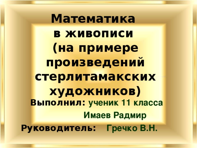 Математика  в живописи  (на примере произведений стерлитамакских художников) Выполнил: ученик 11 класса   Имаев Радмир  Руководитель:  Гречко В.Н. 