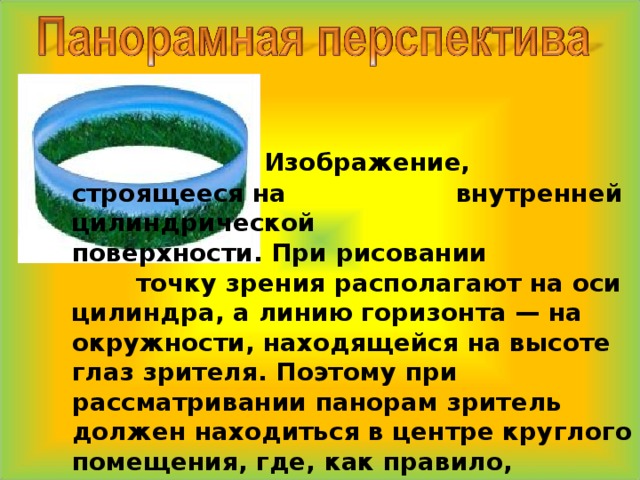     Изображение, строящееся на    внутренней цилиндрической    поверхности. При рисовании    точку зрения располагают на оси цилиндра, а линию горизонта — на окружности, находящейся на высоте глаз зрителя. Поэтому при рассматривании панорам зритель должен находиться в центре круглого помещения, где, как правило, располагают смотровую площадку. 