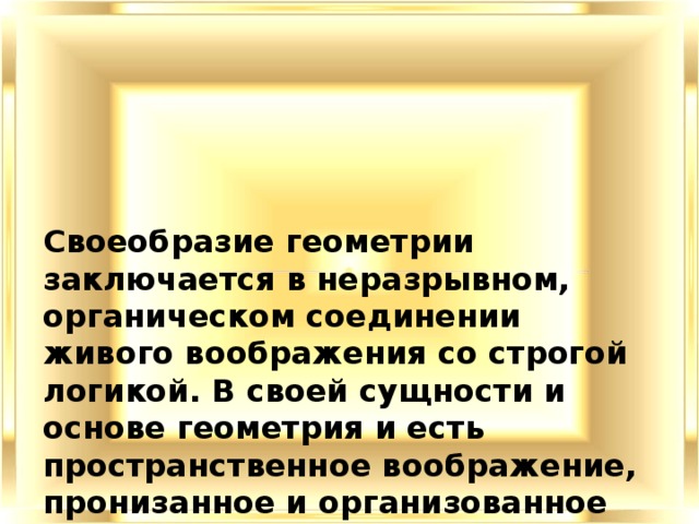 Своеобразие геометрии заключается в неразрывном, органическом соединении живого воображения со строгой логикой. В своей сущности и основе геометрия и есть пространственное воображение, пронизанное и организованное строгой логикой. В ней всегда присутствуют эти два неразрывно связанных элемента: наглядная картина и точная формулировка, строгий логический вывод. 