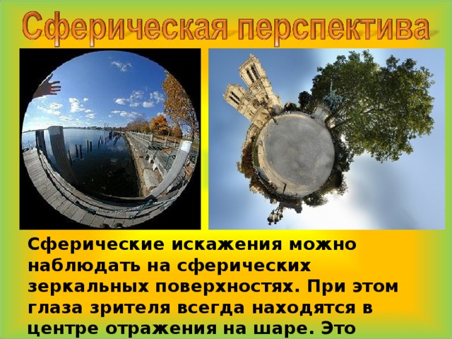  Сферические искажения можно наблюдать на сферических зеркальных поверхностях. При этом глаза зрителя всегда находятся в центре отражения на шаре. Это позиция главной точки. 