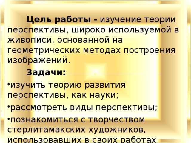  Цель работы - изучение теории перспективы, широко используемой в живописи, основанной на геометрических методах построения изображений.  Задачи: изучить теорию развития перспективы, как науки; рассмотреть виды перспективы ; познакомиться с творчеством стерлитамакских художников, использовавших в своих работах теорию перспективы. 