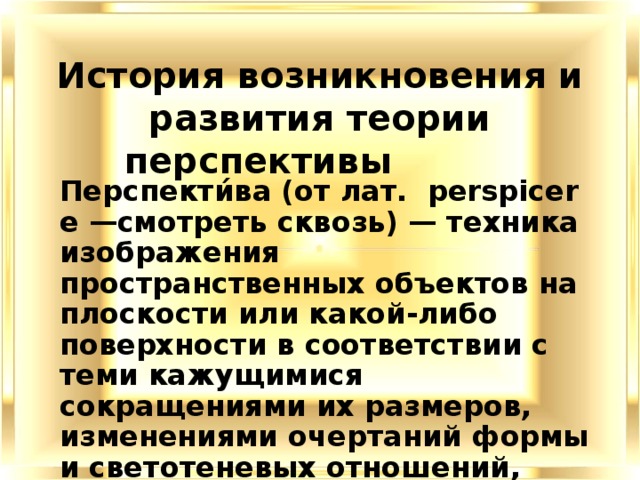 История возникновения и развития теории перспективы Перспекти́ва (от лат.  perspicere —смотреть сквозь) — техника изображения пространственных объектов на плоскости или какой-либо поверхности в соответствии с теми кажущимися сокращениями их размеров, изменениями очертаний формы и светотеневых отношений, которые наблюдаются в натуре. 