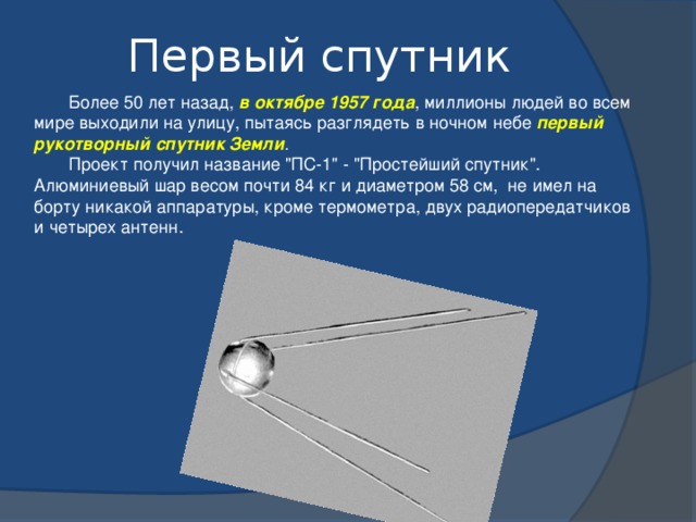 Первый спутник  Более 50 лет назад, в октябре 1957 года , миллионы людей во всем мире выходили на улицу, пытаясь разглядеть в ночном небе первый рукотворный спутник Земли .  Проект получил название 