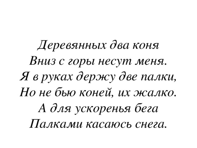 Деревянных два коня  Вниз с горы несут меня.  Я в руках держу две палки,  Но не бью коней, их жалко.  А для ускоренья бега  Палками касаюсь снега. 
