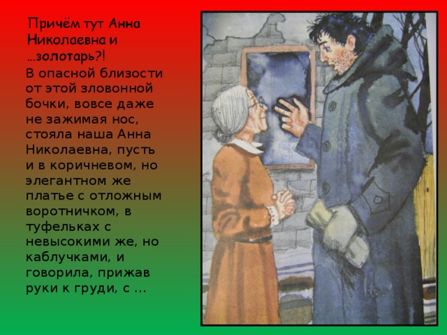 В опасной близости от этой зловонной бочки, вовсе даже не зажимая нос, стояла наша Анна Николаевна, пусть и в коричневом, но элегантном же платье с отложным воротничком, в туфельках с невысокими же, но каблучками, и говорила, прижав руки к груди, с … 