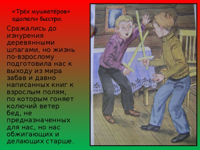 Сражались до изнурения деревянными шпагами, но жизнь по-взрослому подготовила нас к выходу из мира забав и давно написанных книг к взрослым полям, по которым гоняет колючий ветер бед, не предназначенных для нас, но нас обжигающих и делающих старше. 