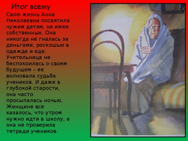 Свою жизнь Анна Николаевна посвятила чужим детям, не имея собственных. Она никогда не гналась за деньгами, роскошью в одежде и еде. Учительница не беспокоилась о своем будущем – ее волновала судьба учеников. И даже в глубокой старости, она часто просыпалась ночью. Женщине все казалось, что утром нужно идти в школу, а она не проверила тетради учеников. 