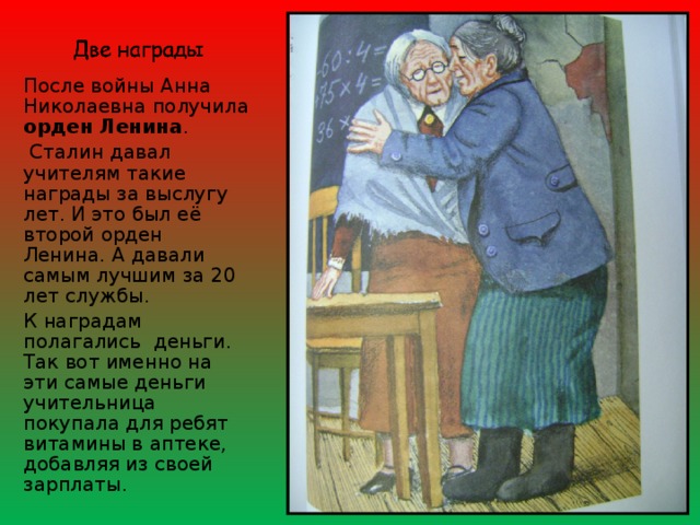 После войны Анна Николаевна получила орден Ленина .  Сталин давал учителям такие награды за выслугу лет. И это был её второй орден Ленина. А давали самым лучшим за 20 лет службы. К наградам полагались деньги. Так вот именно на эти самые деньги учительница покупала для ребят витамины в аптеке, добавляя из своей зарплаты. 