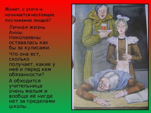 Личная жизнь Анны Николаевны оставалась как бы за кулисами. Что она ест, сколько получает, какие у неё и перед кем обязанности? А обходится учительница очень малым и вообще её нигде нет за пределами школы. 