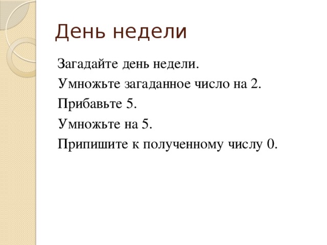 День недели Загадайте день недели. Умножьте загаданное число на 2. Прибавьте 5. Умножьте на 5. Припишите к полученному числу 0.