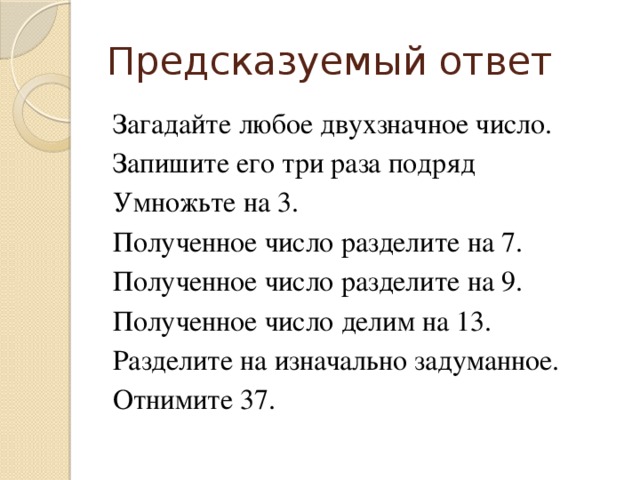 Предсказуемый ответ Загадайте любое двухзначное число. Запишите его три раза подряд Умножьте на 3. Полученное число разделите на 7. Полученное число разделите на 9. Полученное число делим на 13. Разделите на изначально задуманное. Отнимите 37.