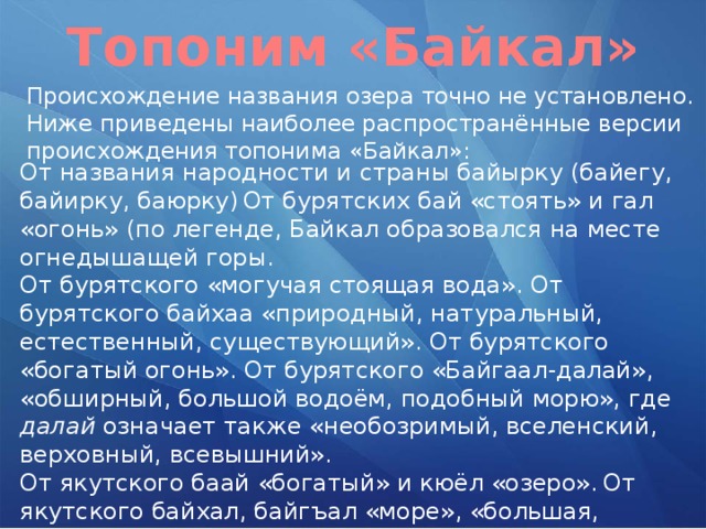 Топоним «Байкал» Происхождение названия озера точно не установлено. Ниже приведены наиболее распространённые версии происхождения топонима «Байкал»: От названия народности и страны байырку (байегу, байирку, баюрку)  От бурятских бай «стоять» и гал «огонь» (по легенде, Байкал образовался на месте огнедышащей горы. От бурятского «могучая стоящая вода». От бурятского байхаа «природный, натуральный, естественный, существующий». От бурятского «богатый огонь». От бурятского «Байгаал-далай», «обширный, большой водоём, подобный морю», где далай означает также «необозримый, вселенский, верховный, всевышний». От якутского баай «богатый» и кюёл «озеро».  От якутского байхал, байгъал «море», «большая, глубокая вода».  От арабского Бахр-ал-Бака «море, рождающее много слёз», «море ужаса» 